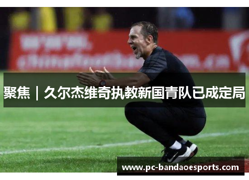 聚焦｜久尔杰维奇执教新国青队已成定局